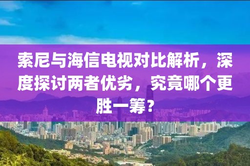 索尼与海信电视对比解析，深度探讨两者优劣，究竟哪个更胜一筹？