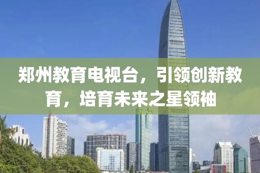 郑州教育电视台，引领创新教育，培育未来之星领袖