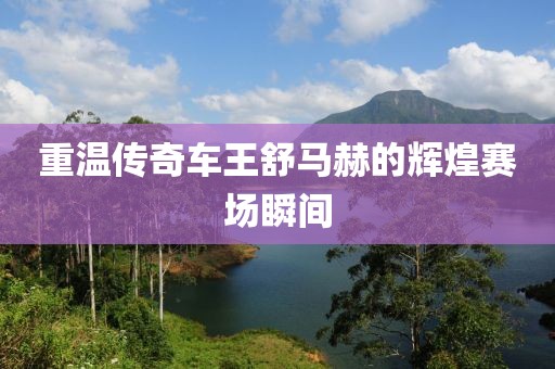 重温传奇车王舒马赫的辉煌赛场瞬间
