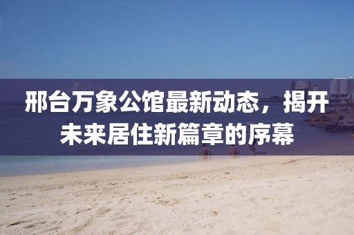 邢台万象公馆最新动态，揭开未来居住新篇章的序幕