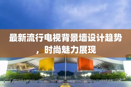 最新流行电视背景墙设计趋势，时尚魅力展现