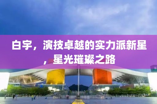 白宇，演技卓越的实力派新星，星光璀璨之路