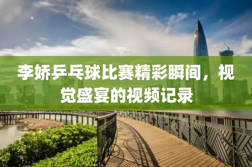 李娇乒乓球比赛精彩瞬间，视觉盛宴的视频记录