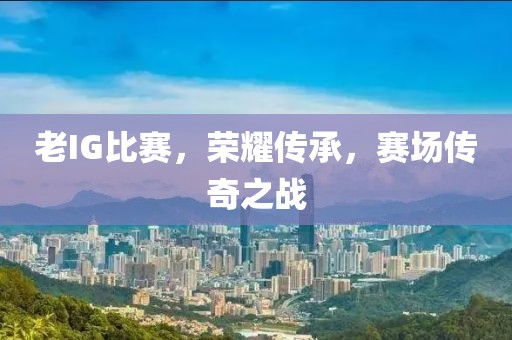 老IG比赛，荣耀传承，赛场传奇之战