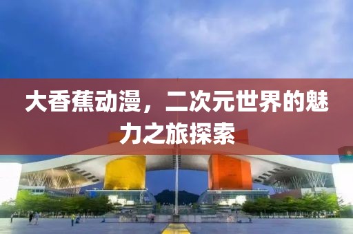 大香蕉动漫，二次元世界的魅力之旅探索