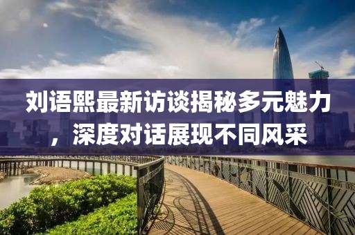 刘语熙最新访谈揭秘多元魅力，深度对话展现不同风采