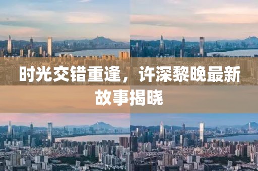 时光交错重逢，许深黎晚最新故事揭晓