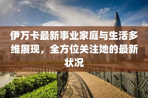伊万卡最新事业家庭与生活多维展现，全方位关注她的最新状况