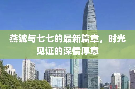 燕铖与七七的最新篇章，时光见证的深情厚意