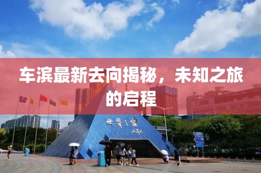 车滨最新去向揭秘，未知之旅的启程