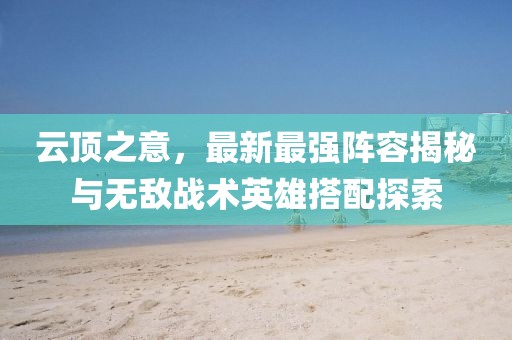云顶之意，最新最强阵容揭秘与无敌战术英雄搭配探索