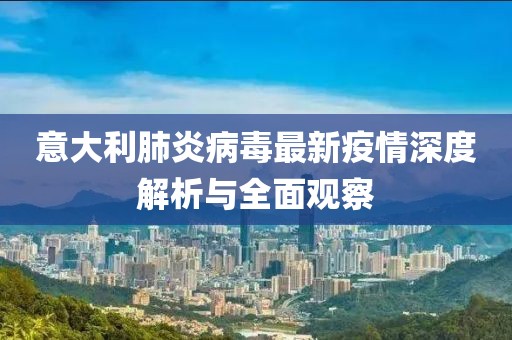 意大利肺炎病毒最新疫情深度解析与全面观察
