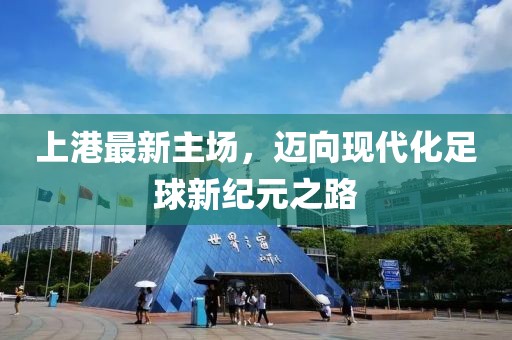 上港最新主场，迈向现代化足球新纪元之路