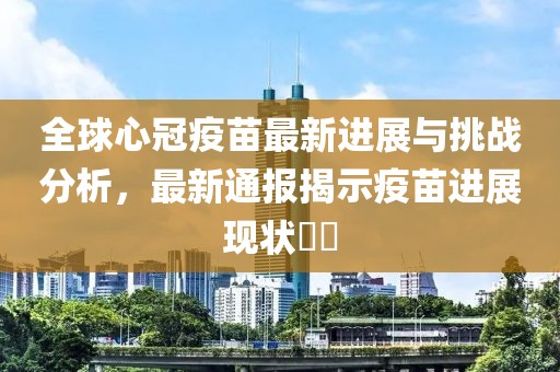 全球心冠疫苗最新进展与挑战分析，最新通报揭示疫苗进展现状​​