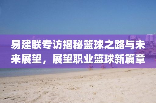 易建联专访揭秘篮球之路与未来展望，展望职业篮球新篇章