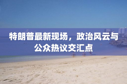 特朗普最新现场，政治风云与公众热议交汇点