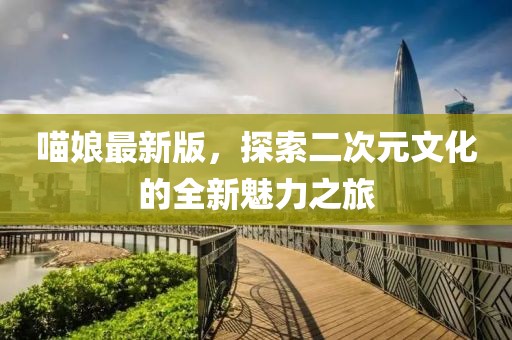 喵娘最新版，探索二次元文化的全新魅力之旅
