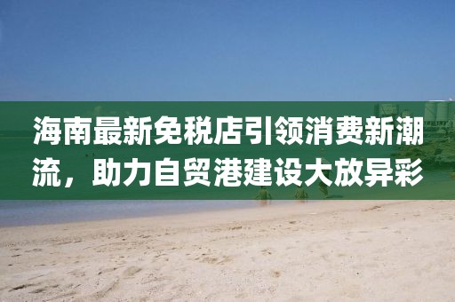 海南最新免税店引领消费新潮流，助力自贸港建设大放异彩