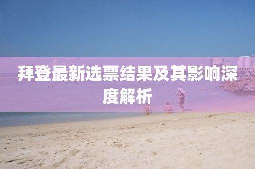 拜登最新选票结果及其影响深度解析