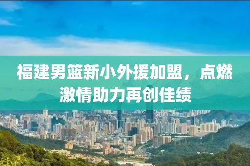 福建男篮新小外援加盟，点燃激情助力再创佳绩