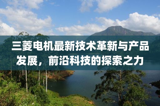 三菱电机最新技术革新与产品发展，前沿科技的探索之力