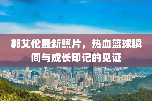 郭艾伦最新照片，热血篮球瞬间与成长印记的见证