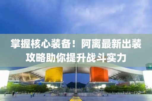 掌握核心装备！阿离最新出装攻略助你提升战斗实力
