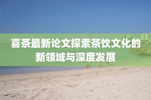 喜茶最新论文探索茶饮文化的新领域与深度发展
