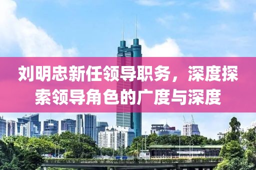 刘明忠新任领导职务，深度探索领导角色的广度与深度