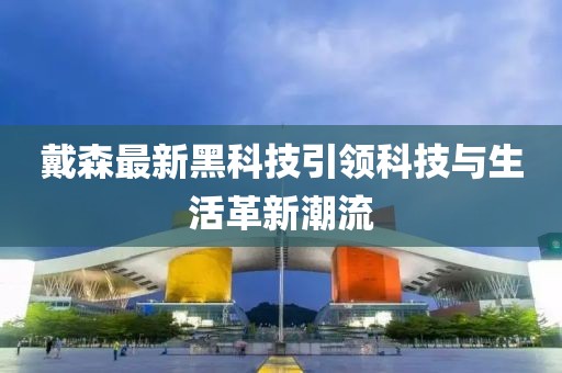 戴森最新黑科技引领科技与生活革新潮流