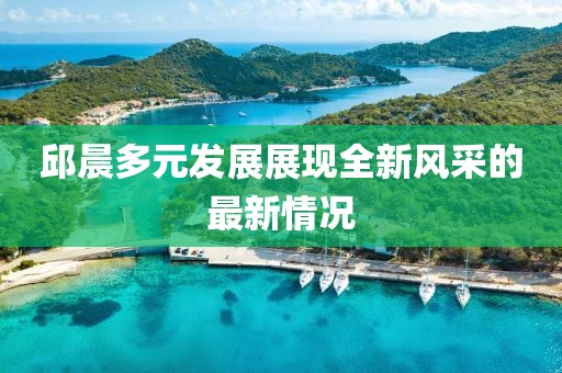 邱晨多元发展展现全新风采的最新情况