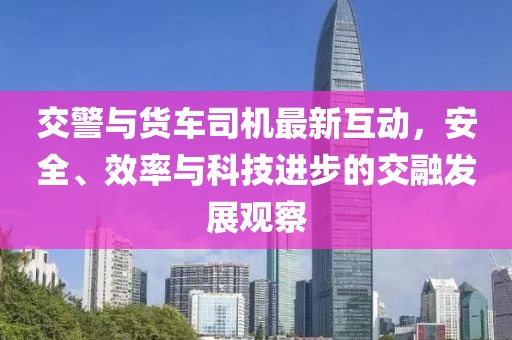 交警与货车司机最新互动，安全、效率与科技进步的交融发展观察