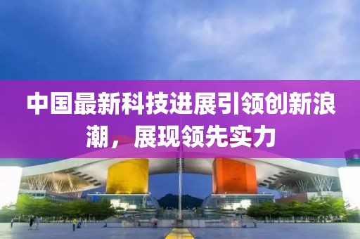 中国最新科技进展引领创新浪潮，展现领先实力