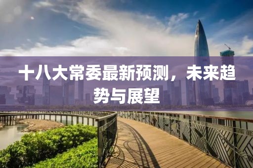十八大常委最新预测，未来趋势与展望