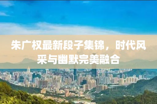 朱广权最新段子集锦，时代风采与幽默完美融合