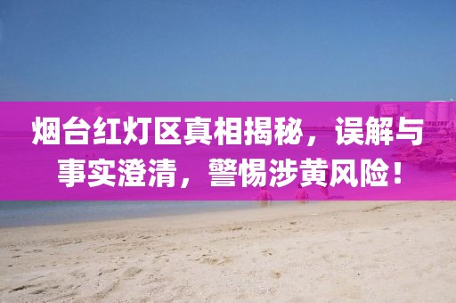 烟台红灯区真相揭秘，误解与事实澄清，警惕涉黄风险！