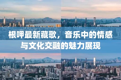 根呷最新藏歌，音乐中的情感与文化交融的魅力展现