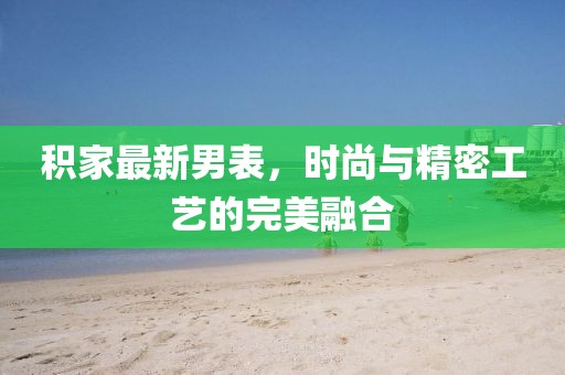 积家最新男表，时尚与精密工艺的完美融合