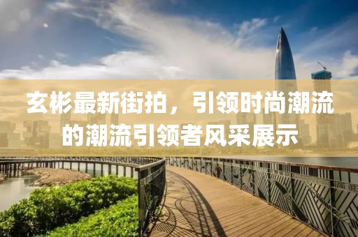 玄彬最新街拍，引领时尚潮流的潮流引领者风采展示