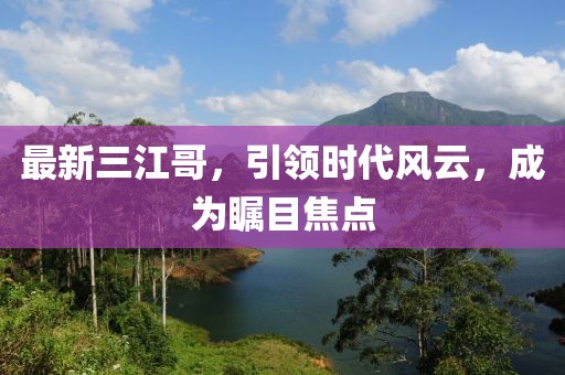 最新三江哥，引领时代风云，成为瞩目焦点