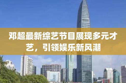 邓超最新综艺节目展现多元才艺，引领娱乐新风潮