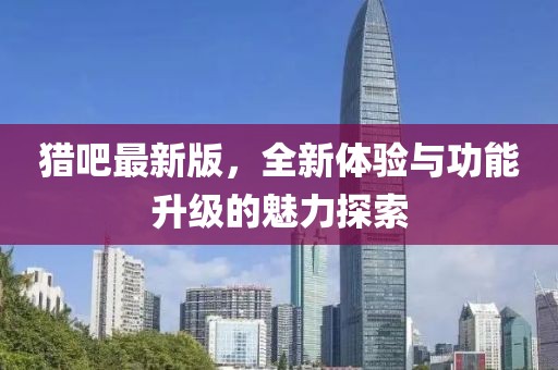 猎吧最新版，全新体验与功能升级的魅力探索