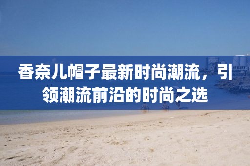 香奈儿帽子最新时尚潮流，引领潮流前沿的时尚之选