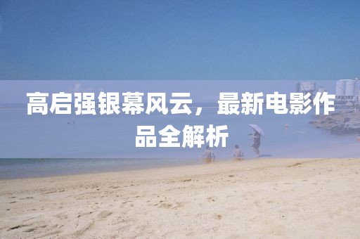 高启强银幕风云，最新电影作品全解析