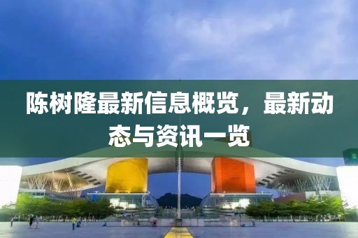 陈树隆最新信息概览，最新动态与资讯一览