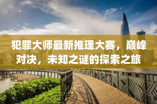 犯罪大师最新推理大赛，巅峰对决，未知之谜的探索之旅