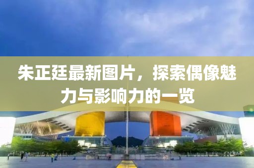 朱正廷最新图片，探索偶像魅力与影响力的一览