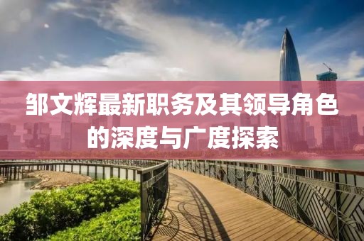 邹文辉最新职务及其领导角色的深度与广度探索