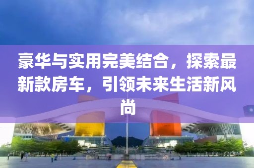 豪华与实用完美结合，探索最新款房车，引领未来生活新风尚