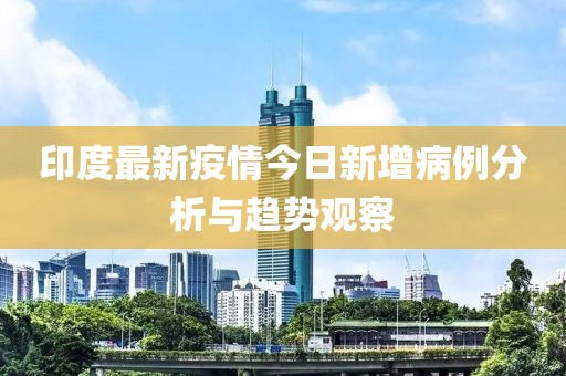 印度最新疫情今日新增病例分析与趋势观察